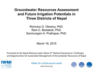 www.iwmi.org
Water for a food-secure world
Groundwater Resources Assessment
and Future Irrigation Potentials in
Three Districts of Nepal
Romulus O. Okwany, PhD.
Ram C. Bastakoti, PhD.
Sanmungam A. Prathapar, PhD.
March 19, 2015
Presented at the Nepal National water Week; 6th National Symposium: Challenges
and Opportunities for Sustainable Management of Groundwater Resources of Nepal
 