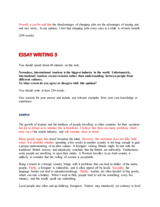 Overall, it can be said that the disadvantages of changing jobs are the advantages of staying put,
and vice versa... In my opinion, I feel that changing jobs every once in a while is of more benefit.
(299 words)
You should spend about 40 minutes on this task.
Nowadays, international tourism is the biggest industry in the world. Unfortunately,
international tourism creates tension rather than understanding between people from
different cultures.
To what extent do you agree or disagree with this opinion?
You should write at least 250 words.
Give reasons for your answer and include any relevant examples from your own knowledge or
experience.
SAMPLE
The growth of tourism and the numbers of people travelling to other countries for their vacations
has led to debate as to whether this is beneficial. I believe that there are many problems which
arise out of the tourist industry, and will examine these in detail.
Many people argue that travel broadens the mind. However, this statement does not fully hold
water. It is doubtful whether spending a few weeks in another country is not long enough to gain
a proper understanding of an alien culture. A foreigner visiting Britain might be met with the
traditional British reserve, and mistakenly conclude that the British are unfriendly. Furthermore,
some people are unwilling to open their minds. A Western traveller to an Arab country is
unlikely to consider that the veiling of women is acceptable.
Being a tourist in a foreign country brings with it problems that can lead to dislike of the native
people. Firstly, a foreigner is vulnerable, and is often ripped off by locals. Secondly, the
language barrier can lead to misunderstandings. Thirdly, tourists are often hassled to buy goods,
which can ruin a holiday. When I went to Bali, people tried to sell me something every five
minutes, and this totally spoilt my sunbathing.
Local people also often end up disliking foreigners. Visitors may mistakenly act contrary to local
 