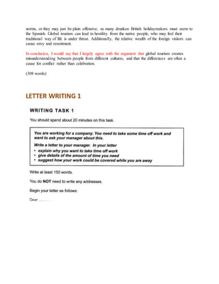 norms, or they may just be plain offensive, as many drunken British holidaymakers must seem to
the Spanish. Global tourism can lead to hostility from the native people, who may feel their
traditional way of life is under threat. Additionally, the relative wealth of the foreign visitors can
cause envy and resentment.
In conclusion, I would say that I largely agree with the argument that global tourism creates
misunderstanding between people from different cultures, and that the differences are often a
cause for conflict rather than celebration.
(308 words)
LETTER WRITING 1
 