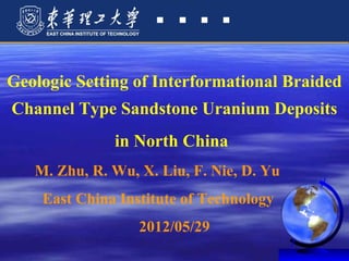 Geologic Setting of Interformational Braided
Channel Type Sandstone Uranium Deposits
              in North China
   M. Zhu, R. Wu, X. Liu, F. Nie, D. Yu
    East China Institute of Technology
                  2012/05/29
 