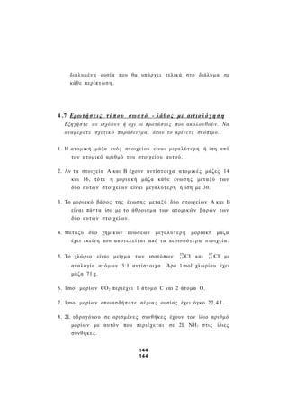 διαλυμένη ουσία που θα υπάρχει τελικά στο διάλυμα σε
κάθε περίπτωση.
4 .7 Ερωτή σ εις τύπο υ σωσ τό - λάθος με αιτιολό γ η σ η
Εξηγήστ ε αν ισχύουν ή όχι οι προτάσεις που ακολουθούν. Να
αναφέρετ ε σχετικό παράδειγμα, όπου το κρίνετε σκόπιμο.
1. Η ατομική μάζα ενός στοιχείου είναι μεγαλύτερη ή ίση από
τον ατομικό αριθμό του στοιχείου αυτού.
2. Αν τα στοιχεία Α και Β έχουν αντίστοιχα ατομικές μάζες 14
και 16, τότε η μοριακή μάζα κάθε ένωσης μεταξύ των
δύο αυτών στοιχείων είναι μεγαλύτερη ή ίση με 30.
3. Το μοριακό βάρος της ένωσης μεταξύ δύο στοιχείων Α και Β
είναι πάντα ίσο με το άθροισμα των ατομικών βαρών των
δύο αυτών στοιχείων.
4. Μεταξύ δύο χημικών ενώσεων μεγαλύτερη μοριακή μάζα
έχει εκείνη που αποτελείται από τα περισσότερα στοιχεία.
5. Το χλώριο είναι μείγμα των ισοτόπων Cl35
17 και Cl37
17 με
αναλογία ατόμων 3:1 αντίστοιχα. Άρα 1 mol χλωρίου έχει
μάζα 71 g.
6. 1mol μορίων CO2 περιέχει 1 άτομο C και 2 άτομα Ο.
7. 1mol μορίων οποιασδήποτε αέριας ουσίας έχει όγκο 22,4 L.
8. 2L υδρογόνου σε ορισμένες συνθήκες έχουν τον ίδιο αριθμό
μορίων με αυτόν που περιέχεται σε 2L NΗ3 στις ίδιες
συνθήκες.
144
144
 