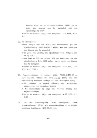 θειικού οξέος για να το εξουδετερώσει, κα θώς και τη
μάζα του άλατος που θα παραχθεί από την
εξουδετέρωση αυτή.
Δίνονται οι ατομικές μάζες των στοιχείων: Η:1, Ο:16, Ν:14,
S:32
22. Να υπολογίσετε:
α) τ ον αριθμό mol του ΗΝΟ3 που απαιτούνται για την
εξουδετέρωση 5mol Ca(OH) 2, καθώς και την ποσότητα
του άλατος που θα παραχθεί
β) τ η μάζα του Al(OH)3 που εξουδετερώνε τ αι πλήρως από
19,6g H2SO4
γ) τ ον όγκο σε STP του αέριου HCl που απαιτείται για την
εξουδετέρωση 2,8g KOH, καθώς και τη μάζα του άλατος
που θα παραχθεί.
Δίνονται οι ατομικές μάζες των στοιχείων: Αl:27, H:1, O:16,
S:32, K:39, Cl:35,5.
23. Παρασκευάστηκε το ένυδρο αλάτι Al2(SO4)3×24Η 2Ο με
εξουδετέρ ωση 0,6mol της κατάλληλης βάσης από την
απαιτούμενη ποσότητα διαλύματο ς του κατάλληλου οξέος.
α) Να γράψετε τη χημική εξίσωση της αντίδρασης
παρασκευής του παραπάνω άλατος
β) Να υπολογίσετε τη μάζα του ένυδρου άλατος που
παρασκευάσθηκε.
Δίνονται οι ατομικές μάζες των στοιχείων: Al:27, S:32, H:1,
O:16
24. Για την εξουδετέρ ωση 50mL διαλύματο ς ΗΝΟ 3
περιεκτικότητ α ς 12,6% w/v χρησιμοποιήθηκε η κατάλληλη
ποσότητα διαλύματος ΚΟΗ 11,2% w/v.
161
 