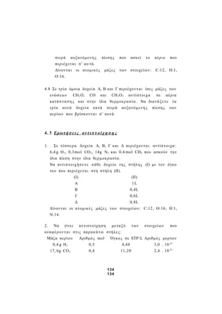 σειρά αυξανόμενης πίεσης που ασκεί το αέριο που
περιέχεται σ’ αυ τά.
Δίνονται οι ατομικές μάζες των στοιχείων: C:12, Η:1,
Ο:16.
4.8 Σε τρία όμοια δοχεία Α, Β και Γ περιέχονται ίσες μάζες των
ενώσεων CH2O, CO και CH2O2 αντίστοιχα σε αέρια
κατάστασης και στην ίδια θερμοκρασία. Να διατάξετε τα
τρία αυτά δοχεία κατά σειρά αυξανόμενης πίεσης των
αερίων που βρίσκονται σ’ αυτά.
4. 3 Ερωτή σ εις αντισ τ οίχ η σ η ς
1. Σε τέσσερα δοχεία Α, Β, Γ και Δ περιέχονται αντίστοιχα:
6,4 g O2, 0,3mol CO2, 14g N2 και 0,4 mol CH4 που ασκούν την
ίδια πίεση στην ίδια θερμοκρασία.
Να αντιστοιχήσετε κάθε δοχείο της στήλης (Ι) με τον όγκο
του που περιέχεται στη στήλη (ΙΙ).
(Ι) (ΙΙ)
Α 1L
Β 0,4L
Γ 0,6L
Δ 0,8L
Δίνονται οι ατομικές μάζες των στοιχείων: C:12, Ο:16, Η:1,
Ν:14.
2. Να γίνει αντιστοίχηση μεταξύ των στοιχείων που
αναφέρονται στις παρακάτω στήλες:
Μάζα αερίου Αριθμός mol Όγκος σε STP/L Αριθμός μορίων
0,4 g H2 0,5 4,48 3,0 . 10 23
17, 6g CO2 0,4 11,20 2,4 . 10 23
134
134
 