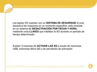 Las laptop XO cuentan con un SISTEMA DE SEGURIDAD el cual 
desactiva las maquinas en un momento especifico, esto consiste 
en un sistema de DESACTIVACIÓN POR FECHA Y HORA, 
mediante unas LLAVES que habilitan la XO durante un periodo de 
tiempo determinado. 
Existen 3 maneras de ACTIVAR LAS XO a través de memorias 
USB, memorias Micro SD y de servidores de activación 
 