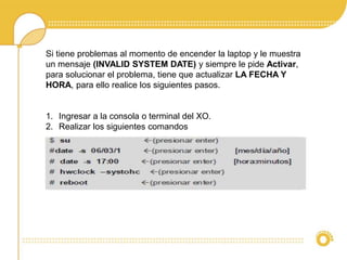 Si tiene problemas al momento de encender la laptop y le muestra 
un mensaje (INVALID SYSTEM DATE) y siempre le pide Activar, 
para solucionar el problema, tiene que actualizar LA FECHA Y 
HORA, para ello realice los siguientes pasos. 
1. Ingresar a la consola o terminal del XO. 
2. Realizar los siguientes comandos 
 