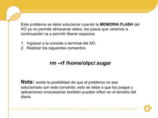 Este problema se debe solucionar cuando la MEMORIA FLASH del 
XO ya no permite almacenar datos, los pasos que veremos a 
continuación va a permitir liberar espacios. 
1. Ingresar a la consola o terminal del XO. 
2. Realizar los siguientes comandos 
rm –rf /home/olpc/.sugar 
Nota: existe la posibilidad de que el problema no sea 
solucionado con este comando, esto se debe a que los juegos y 
aplicaciones innecesarias también pueden influir en el tamaño del 
diario. 
 