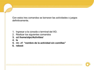 Con estos tres comandos se borraran las actividades o juegos 
definitivamente. 
1. Ingresar a la consola o terminal del XO. 
2. Realizar los siguientes comandos 
3. cd /home/olpc/Activities/ 
4. ls 
5. rm –rf “nombre de la actividad sin comillas” 
6. reboot 
 
