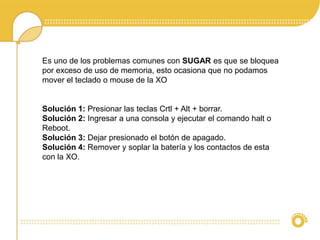 Es uno de los problemas comunes con SUGAR es que se bloquea 
por exceso de uso de memoria, esto ocasiona que no podamos 
mover el teclado o mouse de la XO 
Solución 1: Presionar las teclas Crtl + Alt + borrar. 
Solución 2: Ingresar a una consola y ejecutar el comando halt o 
Reboot. 
Solución 3: Dejar presionado el botón de apagado. 
Solución 4: Remover y soplar la batería y los contactos de esta 
con la XO. 
 