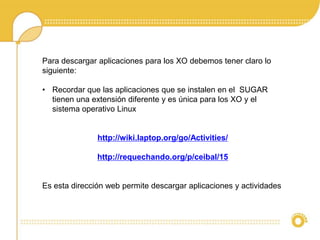 Para descargar aplicaciones para los XO debemos tener claro lo 
siguiente: 
• Recordar que las aplicaciones que se instalen en el SUGAR 
tienen una extensión diferente y es única para los XO y el 
sistema operativo Linux 
http://wiki.laptop.org/go/Activities/ 
http://requechando.org/p/ceibal/15 
Es esta dirección web permite descargar aplicaciones y actividades 
 