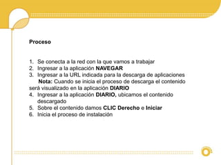 Proceso 
1. Se conecta a la red con la que vamos a trabajar 
2. Ingresar a la aplicación NAVEGAR 
3. Ingresar a la URL indicada para la descarga de aplicaciones 
Nota: Cuando se inicia el proceso de descarga el contenido 
será visualizado en la aplicación DIARIO 
4. Ingresar a la aplicación DIARIO, ubicamos el contenido 
descargado 
5. Sobre el contenido damos CLIC Derecho e Iniciar 
6. Inicia el proceso de instalación 
 