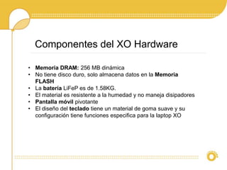 Componentes del XO Hardware 
• Memoria DRAM: 256 MB dinámica 
• No tiene disco duro, solo almacena datos en la Memoria 
FLASH 
• La batería LiFeP es de 1.58KG. 
• El material es resistente a la humedad y no maneja disipadores 
• Pantalla móvil pivotante 
• El diseño del teclado tiene un material de goma suave y su 
configuración tiene funciones especifica para la laptop XO 
 