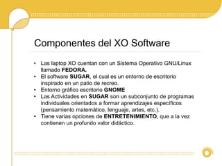 Componentes del XO Software 
• Las laptop XO cuentan con un Sistema Operativo GNU/Linux 
llamado FEDORA. 
• El software SUGAR, el cual es un entorno de escritorio 
inspirado en un patio de recreo. 
• Entorno gráfico escritorio GNOME 
• Las Actividades en SUGAR son un subconjunto de programas 
individuales orientados a formar aprendizajes específicos 
(pensamiento matemático, lenguaje, artes, etc.). 
• Tiene varias opciones de ENTRETENIMIENTO, que a la vez 
contienen un profundo valor didáctico. 
 