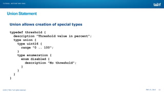 MAY 27, 2013 11©2013 TAIL-F all rights reserved
TUTORIAL: NETCONF AND YANG
Union Statement
Union allows creation of special types
typedef threshold {
description ”Threshold value in percent";
type union {
type uint16 {
range "0 .. 100";
}
type enumeration {
enum disabled {
description "No threshold";
}
}
}
}
 
