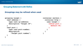 MAY 27, 2013 14©2013 TAIL-F all rights reserved
TUTORIAL: NETCONF AND YANG
Grouping Statement with Refine
grouping target {
leaf address {
type inet:ip-address;
description "Target IP";
}
leaf port {
type inet:port-number;
description
"Target port number";
}
}
container servers {
container http {
uses target {
refine port {
default 80;
}
}
}
}
Groupings may be refined when used
 