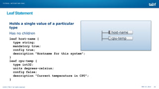 MAY 27, 2013 16©2013 TAIL-F all rights reserved
TUTORIAL: NETCONF AND YANG
Leaf Statement
Holds a single value of a particular
type
Has no children
leaf host-name {
type string;
mandatory true;
config true;
description "Hostname for this system";
}
leaf cpu-temp {
type int32;
units degrees-celsius;
config false;
description ”Current temperature in CPU";
}
host-name
cpu-temp
 