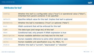 MAY 27, 2013 17©2013 TAIL-F all rights reserved
TUTORIAL: NETCONF AND YANG
Attributes for leaf
config Whether this leaf is a configurable value (“true”) or operational value (“false”).
Inherited from parent container if not specified
default Specifies default value for this leaf. Implies that leaf is optional
mandatory Whether the leaf is mandatory (“true”) or optional (“false”)
must XPath constraint that will be enforced for this leaf
type The data type (and range etc) of this leaf
when Conditional leaf, only present if XPath expression is true
description Human readable definition and help text for this leaf
reference Human readable reference to some other element or spec
units Human readable unit specification (e.g. Hz, MB/s, ℉)
status Whether this leaf is “current”, “deprecated” or “obsolete”
 