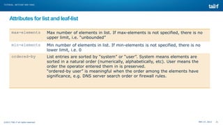 MAY 27, 2013 21©2013 TAIL-F all rights reserved
TUTORIAL: NETCONF AND YANG
Attributes for list and leaf-list
max-elements Max number of elements in list. If max-elements is not specified, there is no
upper limit, i.e. “unbounded”
min-elements Min number of elements in list. If min-elements is not specified, there is no
lower limit, i.e. 0
ordered-by List entries are sorted by “system” or “user”. System means elements are
sorted in a natural order (numerically, alphabetically, etc). User means the
order the operator entered them in is preserved.
“ordered-by user” is meaningful when the order among the elements have
significance, e.g. DNS server search order or firewall rules.
 