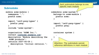MAY 27, 2013 6©2013 TAIL-F all rights reserved
TUTORIAL: NETCONF AND YANG
Submodules
module acme-module {
namespace “…”;
prefix acme;
import ”ietf-yang-types" {
prefix yang;
}
include "acme-system";
organization "ACME Inc.";
contact joe@acme.example.com;
description ”Module describing the
ACME products”;
revision 2007-06-09 {
description "Initial revision.";
}
submodule acme-system {
belongs-to acme-module {
prefix acme;
}
import ”ietf-yang-types" {
prefix yang;
}
container system {
…
}
}
Attention: The submodule cannot
reference definitions in main module
Each submodule belongs to one
specific main module
 
