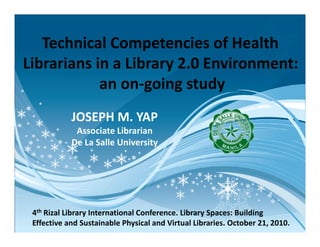 Technical Competencies of Health
Librarians in a Library 2.0 Environment:
an on-going study
JOSEPH M. YAPJOSEPH M. YAP
Associate Librarian
De La Salle University
4th Rizal Library International Conference. Library Spaces: Building
Effective and Sustainable Physical and Virtual Libraries. October 21, 2010.
 