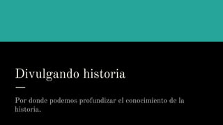 Divulgando historia
Por donde podemos profundizar el conocimiento de la
historia.