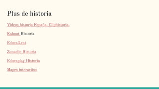 Plus de historia
Videos historia España. Cliphistoria.
Kahoot Historia
Educa3.cat
Zonaclic Historia
Educaplay Historia
Mapes interactius