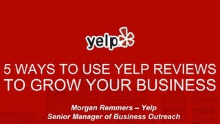 5 WAYS TO USE YELP REVIEWS
TO GROW YOUR BUSINESS
Morgan Remmers – Yelp
Senior Manager of Business Outreach
 