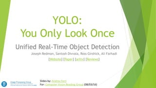 YOLO:
You Only Look Once
Unified Real-Time Object Detection
Slides by: Andrea Ferri
For: Computer Vision Reading Group (08/03/16)
Joseph Redmon, Santosh Divvala, Ross Girshick, Ali Farhadi
[Website] [Paper] [arXiv] [Reviews]
 