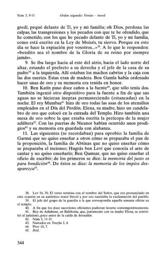 Yom 3, 9-11 Orden segundo: Fiestas - moed
gredí, pequé delante de Ti, yo y mi familia; oh Dios, perdona las
culpas, las transgresiones y los pecados con que te he ofendido, que
he cometido, con los que he pecado delante de Ti, yo y mi familia,
como está escrito en la Ley de Moisés, tu siervo. Porque en este
día se hace la expiación por vosotros...»38. A lo que le responden:
«bendito sea el nombre de la Gloria de su reino por siempre
jamás».
9. Se iba luego hacía al este del atrio, hacia el lado norte del
altar, estando el prefecto a su derecha y el jefe de la casa de su
padre39 a la izquierda. Allí estaban los machos cabríos y la caja con
las dos suertes. Estas eran de madera. Ben Gamla había ordenado
hacer unas de oro y su memoria era tenida en honor.
10. Ben Katín puso doce caños a la fuente40
, que sólo tenía dos.
También ingenió otro dispositivo para la fuente a fin de que sus
aguas no se hicieran ineptas permaneciendo (estancadas) en la
noche. El rey Mumbaz41
hizo de oro todas las asas de los utensilios
empleados en el Día del Perdón. Elena, su madre, hizo un candela-
bro de oro que colocó en la entrada del Templo. Hizo también una
mesa de oro sobre la que estaba escrita la perícopa de la mujer
adúltera42
• Con las puertas de Nicanor habían ocurrido unos prodi-
gios43y su memoria era guardada con alabanza.
11. Las siguientes (se recordaban) para oprobio: la familia de
Garmú que no quiso enseñar a otros cómo se preparaba el pan de
la proposición, la familia de Abtínas que no quiso enseñar cómo
se preparaba el incienso; Hugrás ben Leví que conocía el arte de
cantar y no quiso enseñarlo; Ben Qamsar, que no quiso enseñar el
oficio de escribir; de los primeros se dice: la memoria del justo es
para bendición44. De éstos se dice: la memoria de los impíos des-
aparezca45.
38. Lev 16, 30. El verso termina con el nombre del Señor, que era pronunciado en
esta ocasión en su auténtico tenor literal y por eso suscitaba la exclamación del pueblo.
39. El jefe del grupo de la guardia a la que correspondía aquella semana oficiar en
el templo.
40. A fin que los doce sacerdotes oficiantes pudieran lavarse contemporáneamente.
41 . Rey de Adiabene, en Babilonia, que, juntamente con su madre Elena, se convir-
tió al judaísmo, poco antes de la caída de Jerusalén.
42. Núm5, 11-31.
43. Narrados en Tosefta 2, 4.
44. Prov 10, 7.
45. !bid.
344
 