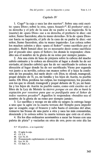Día del perdón - yom ha-kippurim o yoma Yom 4, 1-4
Capítulo IV
l. Coge46
la caja y saca las dos suertes47
• Sobre una está escri-
to: «para Dios»; sobre la otra, «para Azazel»48
• El prefecto• está a
su derecha y el jefe de la casa de su padre a su izquierda. Si la
(suerte) de «para Dios» cae a su derecha, el prefecto le dice: «mi
señor, Sumo Sacerdote, alza tu mano derecha». Si la de «para Dios»
cae hacia su izquierda, el jefe de la casa de su padre le dice: «mi
señor, Sumo Sacerdote, alza tu mano izquierda». Las coloca sobre
los machos cabríos y dice: «para el Señor49
como sacrificio por el
pecado». Rabí Ismael dice: no es necesario decir como sacrificio
por el pecado sino «para el Señor»; los demás le responden: «ben-
dito sea el nombre de la gloria de su reino por siempre jamás».
2. Ata una cinta de lana de púrpura sobre la cabeza del macho
cabrío emisario y lo coloca en dirección al lugar a donde ha de ser
enviado; al (macho cabrío) que ha de ser sacrificado lo coloca en
dirección al lugar donde ha de ser sacrificado. Viene por segunda
vez junto a su novillo, coloca sus manos sobre él y hace la confe-
sión de los pecados. Así suele decir: «Oh Dios, te ofendí, transgredí,
pequé delante de Ti, yo, mi familia y los hijos de Aarón, tu pueblo
santo. Oh Dios, perdona las culpas, las transgresiones, los pecados
con los que te ofendí, transgredí y pequé delante de Ti, yo, mi fami-
lia y los hijos de Aarón tu pueblo santo, como está escrito en el
libro de la Ley de Moisés tu siervo: porque en ese día se hará la
expiación por vosotros para que os purifiquéis ante el Señor de
todos vuestros pecados50
• Aquellos le responden: «bendito sea el
nombre de la gloria de su reino por siempre jamás».
3. Lo sacrifica y recoge en un cáliz su sangre; la entrega luego
a uno que la agite en la cuarta terraza del Templo para impedir
que se coagule, coge el brasero y sube hasta el extremo del altar,
remueve las brasas de una parte a otra y saca las más consumidas,
desciende y lo coloca sobre la cuarta terraza que está en el atrio.
4. En los días ordinarios acostumbra a sacar las brasas con una
paleta de plata51
y vaciarlas en otra de oro, pero en este día las
4.1' El prefecto... a su izquierda]
46. O agita la caja.
47. Cf. 3, 9.
48. Lev 16, 10.
49. Pronunciando explícitamente el nombre del Señor.
50. Lev 16. 30.
51. Cf. Tam 1, 4.
345
 
