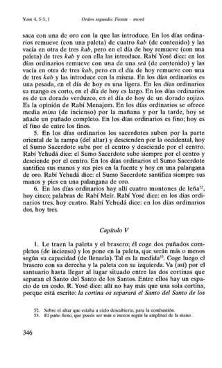 Yom 4, 5-5, 1 Orden segundo: Fiestas - moed
saca con una de oro con la que las introduce. En los días ordina-
rios remueve (con una paleta) de cuatro kab (de contenido) y las
vacía en otra de tres kab, pero en el día de hoy remueve (con una
paleta) de tres kab y con ella las introduce. Rabí Yosé dice: en los
días ordinarios remueve con una de una seá (de contenido) y las
vacía en otra de tres kab, pero en.el día de hoy remueve con una
de tres kab y las introduce con la misma. En los días ordinarios es
una pesada, en el día de hoy es una ligera. En los días ordinarios
su mango es corto, en el día de hoy es largo. En los días ordinarios
es de un dorado verduzco, en el día de hoy de un dorado rojizo.
Es la opinión de Rabí Menajem. En los días ordinarios se ofrece
media mina (de incienso) por la mañana y por la tarde, hoy se
añade un puñado completo. En los días ordinarios es fino; hoy es
el fino de entre los finos.
5. En los días ordinarios los sacerdotes suben por la parte
oriental de la rampa (del altar) y descienden por la occidental, hoy
el Sumo Sacerdote sube por el centro y desciende por el centro.
Rabí Yehudá dice: el Sumo Sacerdote sube siempre por el centro y
desciende por el centro. En los días ordinarios el Sumo Sacerdote
santifica sus manos y sus pies en la fuente y hoy en una palangana
de oro. Rabí Yehudá dice: el Sumo Sacerdote santifica siempre sus
manos y pies en una palangana de oro.
6. En los días ordinarios hay allí cuatro montones de leña52
,
hoy cinco; palabras de Rabí Meír. Rabí Yosé dice: en los días ordi-
narios tres, hoy cuatro. Rabí Yehudá dice: en los días ordinarios
dos, hoy tres.
Capítulo V
l. Le traen la paleta y el brasero; él coge dos puñados com-
pletos (de incienso) y los pone en la paleta, que serán más o menos
según su capacidad (de llenarla). Tal es la medida53
• Coge luego el
brasero con su derecha y la paleta con su izquierda. Va (así) por el
santuario hasta llegar al lugar situado entre las dos cortinas que
separan el Santo del Santo de los Santos. Entre ellos hay un espa-
cio de un codo. R. Yosé dice: allí no hay más que una sola cortina,
porque está escrito: la cortina os separará el Santo del Santo de los
52. Sobre el altar que estaba a cielo descubierto, para la combustión.
53. El puño lleno, que puede ser más o menos según la amplitud de la mano.
346
 