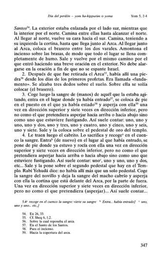 Día del perdón - yom ha-kippurim . o yoma Yom 5, 2-4
Santos54
• La exterior estaba enlazada por el lado sur, mientras que
la interior por el norte. Camina entre ellas hasta alcanzar el norte.
Al llegar al norte, vuelve su cara hacia el sur. Camina, teniendo a
su izquierda la cortina, hasta que llega junto al Arca. Al llegar junto
al Arca, coloca el brasero entre los dos varales. Amontona el
incienso sobre las brasas, de modo que todo el lugar se llena com-
pletamente de humo. Sale y vuelve por el mismo camino por el
que entró haciendo una breve oración en el exterior. No debe alar-
garse en la oración a fin de que no se espante Israel.
2. Después de que fue retirada el Arca5S, había alli una pie-
dra56 desde los días de los primeros profetas; Era llamada «funda-
mento». Se alzaba tres dedos sobre el suelo. Sobre ella se solía
colocar (el brasero).
3. Coge luego la sangre de (manos) de aquél que la estaba agi-
tando, entra en el lugar donde ya había entrado57, se coloca de pie
en el puesto en el que ya había estado58 y asperja con ella59
una
vez en dirección superior y siete veces en dirección inferior, pero
no como el que pretendiera asperjar hacia arriba o hacia abajo sino
como uno que estuviere fustigando. Así suele contar: uno, uno y
uno, uno y dos, uno y tres, uno y cuatro, uno y cinco, uno y seis,
uno y siete. Sale y la coloca sobre el pedestal de oro del templo.
4. Le traen luego el cabrito. Lo sacrifica y recogea en el cuen-
co la sangre. Entrab (de nuevo) en el lugar al que había entrado, se
pone de pie donde ya estuvo y rocía con ella una vez en dirección
superior y siete veces en dirección inferior, pero no como el que
pretendiera asperjar hacia arriba o hacia abajo sino como uno que
estuviere fustigando. Así suele contar: unoc, uno y uno, uno y dos,
etc... Sale y la pone sobre el segundo pedestal que hay en el Tem-
plo. Rabí Yehudá dice: no había allí más que un solo pedestal. Coge
la sangre del novillo y deja la sangre del macho cabrío y asperja
con ella la cortina que está delante del Arca, por la parte de fuera.
Una vez en dirección superior y siete veces en dirección inferior,
pero no como el que pretendiera (asperjar)... Así suele contar...
5.4' recoge en el cuenco la sangre: vierte su sangre " Entra... había entrado] ' uno,
uno y uno... etc.,]
54. Ex 26, 33.
55. Cf. Sheq 6, 1.2.
56. Sobre la cual reposaba el arca.
57. En el Santo de los Santos.
58. Para el incienso.
59. Hacia la copertura del arca.
347
 