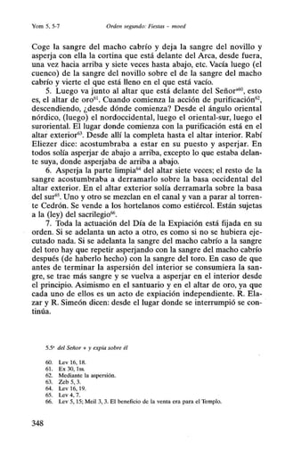 Yom 5, 5-7 Orden segundo: Fiestas - moed
Coge la sangre del macho cabrío y deja la sangre del novillo y
asperja con ella la cortina que está delante del Arca, desde fuera,
una vez hacia arriba y siete veces hasta abajo, etc. Vacía luego (el
cuenco) de la sangre del novillo sobre el de la sangre del macho
cabrío y vierte el que está lleno en el que está vacío.
5. Luego va junto al altar que está delante del Señor•60, esto
es, el altar de oro61
• Cuando comienza la acción de purificación62
,
descendiendo, ¿desde dónde comienza? Desde el ángulo oriental
nórdico, (luego) el nordoccidental, luego el oriental-sur, luego el
suroriental. El lugar donde comienza con la purificación está en el
altar exterior63
• Desde allí la completa hasta el altar interior. Rabí
Eliezer dice: acostumbraba a estar en su puesto y asperjar. En
todos solía asperjar de abajo a arriba, excepto lo que estaba delan-
te suya, donde asperjaba de arriba a abajo.
6. Asperja la parte limpia64
del altar siete veces; el resto de la
sangre acostumbraba a derramarlo sobre la basa occidental del
altar exterior. En el altar exterior solía derramarla sobre la basa
del sur65• Uno y otro se mezclan en el canal y van a parar al torren-
te Cedrón. Se vende a los hortelanos como estiércol. Están sujetas
a la (ley) del sacrilegio66
.
7. Toda la actuación del Día de la Expiación está fijada en su
orden. Si se adelanta un acto a otro, es como si no se hubiera eje-
cutado nada. Si se adelanta la sangre del macho cabrío a la sangre
del toro hay que repetir asperjando con la sangre del macho cabrío
después (de haberlo hecho) con la sangre del toro. En caso de que
antes de terminar la aspersión del interior se consumiera la san-
gre, se trae más sangre y se vuelva a asperjar en el interior desde
el principio. Asimismo en el santuario y en el altar de oro, ya que
cada uno de ellos es un acto de expiación independiente. R. Ela-
zar y R. Simeón dicen: desde el lugar donde se interrumpió se con-
tinúa.
5.5' del Señor + y expía sobre él
60. Lev 16, 18.
61. Ex 30, 1ss.
62. Mediante la aspersión.
63. Zeb 5, 3.
64. Lev 16, 19.
65. Lev 4, 7.
66. Lev 5, 15; Meil 3, 3. El beneficio de la venta era para el Templo.
348
 