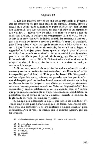 Día del perdón - yom ha-kippurim o yoma Yom 6,1-3
Capítulo VI
l. Los dos machos cabríos del día de la expiación: el precepto
que les concierne es que sean iguales en aspecto, tamaño, precio y
hayan sido comprados juntamente. Pero aunque no sean iguales
son válidos. Si uno fue comprado un día y el otro al día siguiente,
son válidos. Si muere uno de ellos y la muerte acaece antes de
echar las suertes, se compra un compañero para el otro. Pero si
ocurre la muerte después de haber echado las suertes, se trae otro
par y se echan de nuevo a suertes y se dice: (si murió el destinado
para Dios) sobre el que recaiga la suerte «para Dios», ése estará
en su lugar. Pero si murió el de Azazel», ése estará en su lugar. Al
segundo67
se le dejará pastar hasta que contraiga impureza68 y será
vendido. Sus beneficios se destinarán para sacrificios voluntarios,
porque el sacrificio por el pecado de la congregación no muere69•
R. Yehudá dice: muere. Dice R. Yehudá además: si se derrama la
sangre, morirá el chivo emisario; si muere el chivo emisario, se
derramará la sangre.
2. Se acerca junto al chivo emisario, coloca sobre él sus dos
manos y recita la confesión. Así solía decir: oh Dios, te ofendió,
transgredió, pecó delante de Ti tu pueblo, Israel. Oh Dios, perdo-
na• las culpas, las transgresiones, los pecados con los que te ofen-
dió, delinquió, pecó tu pueblo, Israel, como está escrito en la Ley
de Moisés, tu siervo. Porque en este día os perdonará purificándoos
de todos vuestros pecados, delante del Señor seréis purificados70
• Los
sacerdotes y pueblo estaban en el atrio y cuando oían el Nombre
que pronunciaba claramente el Sumo Sacerdote, se arrodillaban, se
postraban con el rostro en tierra y decían: «bendito el nombre de
la gloria de su reino por siempre y jamás».
3. Luego era entregado a aquel que había de conducirlo71 •
Todos eran aptos para llevarlo, aunque los Sumos Sacerdotes esta-
blecieron una costumbre y no era confiado a ningún israelita72
para
conducirlo. Dice R. Yosé: se cuenta que lo condujo Arselá•, que era
un israelita.
6.2' perdona las culpas. . por siempre jamás] 6.3• Arselá + de Sipporín
67. Es decir, el que quedó desparejado.
68. Cf. Lev 22, 19.
69. No se le ha de dejar morir (cf. Tem 4, 3).
70. Lev 16, 30.
71. Al desierto.
72. Un laico.
349
 