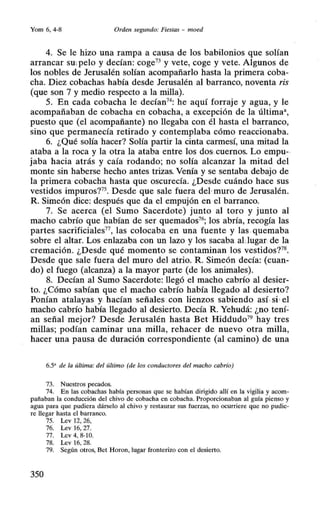 Yom 6, 4-8 Orden segundo: Fiestas - moed
4. Se le hizo una rampa a causa de los babilonios que solían
arrancar sw pelo y decían: coge73 y vete, coge y vete. Algunos de
los nobles de Jerusalén solían acompañarlo hasta la primera coba-
cha. Diez cobachas había desde Jerusalén al barranco, noventa ris
(que son 7 y medio respecto a la milla).
5. En cada cobacha le decían74
: he aquí forraje y agua, y le
acompañaban de cobacha en cobacha, a excepción de la última•,
puesto que (el acompañante) no llegaba con él hasta el barranco,
sino que permanecía retirado y contemplaba cómo reaccionaba.
6. ¿Qué solía hacer? Solía partir la cinta carmesí, una mitad la
ataba a la roca y la otra la ataba entre los dos· cuernos. Lo empu-
jaba hacia atrás y caía rodando; no solía alcanzar la mitad del
monte sin haberse hecho antes trizas. Venía y se sentaba debajo de
la primera cobacha hasta que oscurecía. ¿Desde cuándo hace sus
vestídos impuros?75
• Desde que sale fuera de} muro de Jerusalén.
R. Siineón dice: después que da el empujón en el barranco.
7. Se acerca (el Sumo Sacerdote) junto al toro y junto al
macho cabrío que habían de ser quemados76
; los abría, recogía las
partes sacrificiales77
, las colocaba en una fuente y las quemaba
sobre el altar. Los enlazaba con un lazo y los sacaba aUugar de la
cremación. ¿Desde qué momento se contaminan los vestidos?78
•
Desde que sale fuera del muro del atrio. R. Simeón decía: (cuan-
do) el fuego (alcanza) a la mayor parte (de los animales).
8. Decían al Sumo Sacerdote: llegó el macho cabrío al desier-
to. ¿Cómo sabían que el macho cabrío había llegado al desierto?
Ponían atalayas y hacían señales con lienzos sabiendo así.si•el
macho cabrío había llegado al desierto. Decía R. Yehudá: ¿no tení-
an señal mejor? Desde Jerusalén hasta Bet Hiddudo79
hay tres
millas; podían caminar una milla, rehacer de nuevo otra milla,
hacer una pausa de duración correspondiente (al camino) de una
6.5' de la última: del último (de los conductores del macho cabrío)
73. Nuestros pecados.
74. En las cobachas había personas que se habían dirigido allí en la vigilia y acom-
pañaban la conducción del chivo de cobacha en cobacha. Proporcionaban al guía pienso y
agua para que pudiera dárselo al chivo y restaurar sus fuerzas, no ocurriere que no pudie-
re llegar hasta el barranco.
75. Lev 12, 26,
76. Lev 16, 27.
77. Lev 4, 8-10.
78. Lev 16, 28.
79. Según otros, Bet Horon, lugar fronterizo con el desierto.
350
 