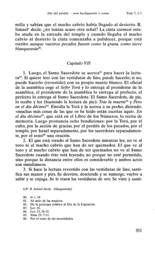 Día del perdón - yom ha-kippurim o yoma Yom 7,1-3
milla y sabían que el macho cabrío había llegado al desierto. R.
Ismael• decía: ¿no tenían acaso otra señal? La cinta carmesí esta-
ba atada en la entrada del templo y cuando llegaba el macho
cabrío al desierto la cinta comenzaba a palidecer, porque está
escrito: aunque vuestros pecados fuesen como la grana, como nieve
blanquearán80•
Capítulo VII
l. Luego, el Sumo Sacerdote se acerca81
para hacer la lectu-
ra82. Si quiere leer con las vestiduras de lino, puede hacerlo; si no,
puede hacerlo (revestido) con su propio manto blanco. El oficial
de la asamblea coge el Sefer Torá y lo entrega al presidente de la
asamblea, el presidente de la asamblea lo entrega al prefecto, el
prefecto lo entrega al Sumo Sacerdote. El Sumo Sacerdote, de pie,
lo recibe y lee (haciendo la lectura de pie): Tras la muerte83 y Pero
en el día décimo84
• Enrolla la Torá y la acerca a su pecho, diciendo:
«muchas más cosas de las que os he leído están escritas aquí». En
el día décimo8S, que está en el Libro de los Números, lo recita de
memoria. Luego pronuncia ocho bendiciones: por la Torá, por el
culto, por la acción de gracias, por el perdón de los pecados, por el
templo, por Israel separadamente, por los sacerdotes separadamen-
te, por el resto86.una oración.
2. El que está viendo al Sumo Sacerdote mientras lee, no ve al
toro ni al macho cabrío que han de ser quemados. El que ve al
toro y al macho cabrío que han de ser quemados no ve al Sumo
Sacerdote cuando éste está leyendo, no porque no esté permitido,
sino porque la distancia entre ellos es considerable y ambos actos
son simultáneos.
3. Si hace la lectura revestido con las vestiduras de lino, santi-
fica sus manos y pies. Se desviste, desciende y se sumerge, vuelve a
subir y se enjuga. Se le traen las vestiduras de oro. Se viste y santi-
6.8' R. Ismael decía... blanquearán]
80. Is 1, 18.
81. Al atrio de las mujeres.
82. De la perícopa relativa al Día de la Expiación.
83. Lev 16.
84. Lev 23, 26-32.
85. Núm 29,7-11.
86. Por el resto de las necesidades.
351
 