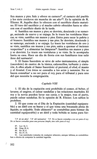 1
Yorn 7, 4-8, 2 Orden segundo: Fiestas - moed
fica manos y pies. Sale y ofrece su carnero87
, el carnero del pueblo
y los siete corderos sin mancha de un añoa88• Es la opinión de R.
Eliezer. R. Aquiba dice: lo ofrecen con el sacrificio diario matuti-
no. El toro del sacrificio y el macho cabrío ofrecidos fuera se ofre-
cen con el sacrificio diario de la tarde.
4. Santifica sus manos y pies; se desviste, desciende y se sumer-
ge, asciende de nuevo y se enjuga. Se le traen las vestiduras blan-
cas, se viste, santifica sus manos y pies. Entra para sacar la paleta y
el brasero. Santifica sus manos y sus pies. Se desviste, desciende y
se sumerge, asciende y se enjuga. Le traen las vestiduras de oro y
se viste, santifica sus manos y sus pies, entra a quemar el incienso
vespertino89
y a alimentar las lámparas90
• Santifica sus manos y pies
y se desviste. Le traen sus vestiduras y se viste. Se le acompaña
hasta su casa. Hace un día de fiesta con sus familiares tras salir
ileso del santuarioa.
5. El Sumo Sacerdote se sirve de ocho instrumentos, el simple
(sacerdote) de cuatro: de la túnica, calzoncillos, turbante y cintu-
rón. A ellos añade el Sumo Sacerdote: el pectoral, el efod, el manto
y el frontal. Con éstos se consulta a los urim y tummim. No se
hacen consultas• a no ser para el rey, para el tribunal y para uno
del que necesita la congregación.
Capítulo VIII
l. El día de la expiación está prohibido el comer, el beber, el
lavarse, el ungirse, el calzar sandalias y las relaciones maritales. El
rey y la novia pueden lavar sus caras, y la mujer, tras el parto,
puede calzar sandalias. Es la opinión de R. Eliezer. Los sabios lo
prohíben.
2. El que come en el Día de la Expiación (cantidad equipara-
ble) a un dátil con su hueso y el que toma una bocanada plena de
líquido, es culpable. Todo alimento91
se contabiliza para formar (la
cantidad equiparable) a un dátil y toda bebida se suma para for-
7.3' de un año] 7.4' del santuario] 7.5' No se hacen consultas a no ser para el rey:
No se hacen consultas para una persona simple, sino sólo para el rey]
87. Lev 16, 3.
88. Núrn 29, 8.
89. Ex 30, 8.
90. Ex 27, 21.
91. Las cantidades tornadas de cualquier alimento, aunque ínfimas, se contabiliza-
ban a efectos de computar la cantidad ingerida.
352
 