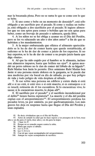 Día del perdón - yom ha-kippurim o yoma Yom 8, 3-8
mar la bocanada plena. Pero no se suma lo que se come con lo que
se bebe.
3. Si uno come o bebe en un momento de descuido92
, está sólo
obligado a un sacrificio por el pecado. Si come y realiza un traba-
jo, está obligado a dos sacrificios por el pecado. Si ingiere alimen-
tos que no son aptos para comer o bebidas que no son aptas para
beber, como un brevaje de pescado o salmuera, queda libre.
4. A los niños no se les obliga a ayunar en el Día del Perdón,
pero se les va educando un año o dos años antes93
a fin de que se
habitúen a los mandamientos.
5. A la mujer embarazada que olfatea el alimento apetecién-
dolo se le ha de dar de comer hasta que quede restablecida, al
enfermo se le ha de dar de comer a juicio de los expertos. Si no
hay expertos, se le ha de dar de comer a su propio juicio hasta que
diga «basta».
6. Al que ha sido cogido por el hambre se le alimenta, incluso
con alimentos impuros, hasta que brillen sus ojos94
• A quien mor-
dió un perro rabioso no le dan de comer del lóbulo de su hígado95 •
Rabí Matías ben Jarás lo permite. Dice asimismo Rabí Matías ben
Jarás: si una persona siente dolores en la garganta, se le puede dar
una medicina por vía bucal en día de sábado, ya que hay peligro
de vida y todo peligro de vida desplaza al sábado.
7. Si cae sobre una persona un edificio y existe duda si está
allí o si no está, si está vivo o si está muerto, si es extranjero o si
es israelí, retirarán de él los escombros. Si lo encuentran vivo, lo
sacan; si lo encuentran muerto, lo dejan allí96
•
8. El sacrificio por el pecado97
y el sacrificio incondicional por
el delito98
tienen fuerza expiatoria99
• La muerte y el día del perdón
expían con el arrepentimiento100
• El arrepentimiento perdona los
pecados leves, ya por omisión, ya por quebrantamiento. Los más
graves los deja en suspense hasta que llegue el Día del Perdón y
sean expiados.
92. Es decir, olvidándose que es el Oía del Perdón.
93. Antes de cumplir la edad que les hace sujetos a los preceptos de la Torá, trece
años y un día para el varón, doce años y un día para la mujer.
94. 1 Sam 14, 27.
95. Porque no es remedio seguro contra la rabia.
96. Hasta que expire el sábado.
97. Lev 4, 27-35.
98. Lev S, 15; 6, 6.
99. Con tal que vayan acompañados del arrepentimiento.
100. Aunque no vayan acompañados de sacrificio.
353
 