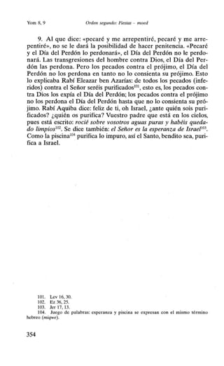 Yom 8, 9 Orden segundo: Fiestas - moed
9. Al que dice: «pecaré y me arrepentiré, pecaré y me arre-
pentiré», no se le dará la posibilidad de hacer penitencia. «Pecaré
y el Día del Perdón lo perdonará», el Día del Perdón no le perdo-
nará. Las transgresiones del hombre contra Dios, el Día del Per-
dón las perdona. Pero los pecados contra el prójimo, el Día del
Perdón no los perdona en tanto no lo consienta su prójimo. Esto
lo explicaba Rabí Eleazar ben Azarías: de todos los pecados (infe-
ridos) contra el Señor seréis purificados101
, esto es, los pecados con-
tra Dios los expía el Día del Perdón; los pecados contra el prójimo
no los perdona el Día del Perdón hasta que no lo consienta su pró-
jimo. Rabí Aquiba dice: feliz de ti, oh Israel, ¿ante quién sois puri-
ficados? ¿quién os purifica? Vuestro padre que está en los cielos,
pues está escrito: rocié sobre vosotros aguas puras y habéis queda-
do limpios102
• Se dice también: el Señor es la esperanza de IsraeP03
•
Como la piscina104
purifica lo impuro, así el Santo, bendito sea, puri-
fica a Israel.
101. Lev 16, 30.
102. Ez 36, 25.
103. Jer 17, 13.
104. Juego de palabras: esperanza y piscina se expresan con el mismo término
hebreo (miqwe).
354
 