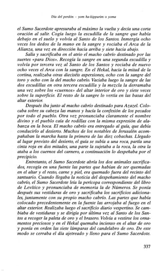 Día del perdón - yom ha-kippurim o yoma
el Sumo Sacerdote apresuraba al máximo la vuelta y decía una corta
oración al salir. Cogía luego la escudilla de la sangre que había
debajo en el suelo y volvía al Santo de los Santos. Inmergía ocho
veces los dedos de la mano en la sangre y rociaba el Arca de la
Alianza, una vez en dirección hacia arriba y siete hacia abajo.
Salía y sacrificaba en el atrio el macho cabrío destinado por las
suertes «para Dios». Recogía la sangre en una segunda escudilla y
volvía por tercera vez al Santo de los Santos y rociaba de nuevo
ocho veces el Arca con la sangre. En el Hekal, hacia la mitad de la
cortina, realizaba otras dieciséis aspersiones, ocho con la sangre del
toro y ocho con la del macho cabrío. Vaciaba luego la sangre de las
dos escudillas en otra tercera escudilla y la mezcla la derramaba
una vez sobre los «cuernos» del altar interior de oro y siete veces
sobre la superficie. El resto de la sangre lo vertía en las basas del
altar exterior.
Después iba junto al macho cabrío destinado para Azazel. Colo-
caba sobre su cabeza las manos y hacía la confesión de los pecados
por todo el pueblo. Otra vez pronunciaba claramente el nombre
divino y el pueblo caía de rodillas con la misma expresión de ala-
banza en la boca. El macho cabrío era entregado al guía, que debía
conducirlo al desierto. Muchos de los notables de Jerusalén acom-
pañaban la marcha hasta la primera de las diez cobachas. Llegado
al lugar previsto del desierto, el guía se subía a una roca, partía una
cinta roja en dos mitades, una parte la sujetaba a la roca, la otra la
ataba a los cuernos del carnero, a continuación lo despeñaba por el
precipicio.
Entretanto, el Sumo Sacerdote abría los dos animales sacrifica-
dos, recogía en una fuente las partes que habían de ser quemadas
en el altar y el resto, carne y piel, era quemado fuera del recinto del
santuario. Cuando llegaba la noticia del despeñamiento del macho
cabrío, el Sumo Sacerdote leía la perícopa correspondiente del libro
de Levítico y pronunciaba de memoria la de Números. Se ponía
después sus vestiduras de oro y sacrificaba los sacrificios adiciona-
le,s, juntamente con su propio macho cabrío. Las partes que había
colocado precedentemente en la fuente las arrojaba al fuego en el
altar exterior. Realizaba luego el sacrificio diario vespertino. Se cam-
biaba de vestiduras y se dirigía por última vez al Santo de los San-
tos a recoger la paleta de oro y el brasero. Volvía a vestirse los orna-
mentos preciosos y en el Hekal quemaba incienso en el altar de oro
y ponía en orden las siete lámparas del candelabro de oro. De este
modo se cerraba el día ajetreado y lleno para el Sumo Sacerdote.
337
 