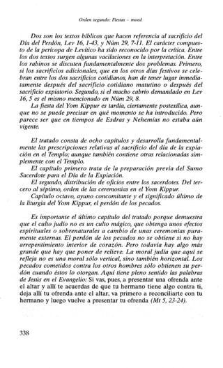 Orden segundo: Fiestas - moed
Dos son los textos bíblicos que hacen referencia al sacrificio del
Día del Perdón, Lev 16, 1-43, y Núm 29, 7-11. El carácter compues-
to de la perícopa de Levítico ha sido reconocido por la crítica. Entre
los dos textos surgen algunas vacilaciones en la interpretación. Entre
los rabinos se discuten fundamentalmente dos problemas. Primero,
si los sacrificios adicionales, que en los otros días festivos se cele-
bran entre los dos sacrificios cotidianos, han de tener lugar inmedia-
tamente después del sacrificio cotidiano matutino o después del
sacrificio expiatorio. Segundo, si el macho cabrío demandado en Lev
16, 5 es el mismo mencionado en Núm 29, 8.
La fiesta del Yom Kippur es tardía, ciertamente postexílica, aun-
que no se puede precisar en qué momento se ha introducido. Pero
parece ser que en tiempos de Esdras y Nehemías no estaba aún
vigente.
El tratado consta de ocho capítulos y desarrolla fundamental-
mente las prescripciones relativas al sacrificio del día de la expia-
ción en el Templo; aunque también contiene otras relacionadas sim-
plemente con el Templo.
El capítulo primero trata de la preparación previa del Sumo
Sacerdote para el Día de la Expiación.
El segundo, distribución de oficios entre los sacerdotes. Del ter-
cero al séptimo, orden de las ceremonias en el Yom Kippur.
Capítulo octavo, ayuno concomitante y el significado último de
la liturgia del Yom Kippur, el perdón de los pecados.
Es importante el último capítulo del tratado porque demuestra
que el culto judío no es un culto mágico, que obtenga unos efectos
espirituales o sobrenaturales a cambio de unas ceremonias pura-
mente externas. El perdón de los pecados no se obtiene si no hay
arrepentimiento interior de corazón. Pero todavía hay algo más
grande que hay que poner de relieve. La moral judía que aquí se
refleja no es una moral sólo vertical, sino también horizontal. Los
pecados cometidos contra los otros hombres sólo obtienen su per-
dón cuando éstos lo otorgan. Aquí tiene pleno sentido las palabras
de Jesús en el Evangelio: Si vas, pues, a presentar una ofrenda ante
el altar y allí te acuerdas de que tu hermano tiene algo contra ti,
deja allí tu ofrenda ante el altar, va primero a reconciliarte con tu
hermano y luego vuelve a presentar tu ofrenda (Mt 5, 23-24).
338
 
