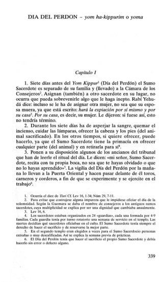 DIA DEL PERDON - yom ha-kippurim o yoma
Capítulo 1
l. Siete días antes del Yom Kippur1
(Día del Perdón) el Sumo
Sacerdote es separado de su familia y (llevado) a la Cámara de los
Consejeros2
• Asignan (también) a otro sacerdote en su lugar, no
ocurra que pueda sobrevenirle algo que le haga inepto. Rabí Yehu-
dá dice: incluso se le ha de asignar otra mujer, no sea que su espo-
sa muera, ya que está escrito: hará la expiación por sí mismo y por
su casa3
• Por su casa, es decir, su mujer. Le dijeron: si fuese así, esto
no tendría término.
2. Durante los siete días ha de asperjar la sangre, quemar el
incienso, cuidar las lámparas, ofrecer la cabeza y los pies (del ani-
mal sacrificado). En los otros tiempos, si quiere ofrecer, puede
hacerlo, ya que el Sumo Sacerdote tiene la primacía en ofrecer
cualquier parte (del animal) y en retirarla para sí4
•
3. Ponen a su disposición algunos de los ancianos del tribunal
que han de leerle el ritual del día. Le dicen: «mi señor, Sumo Sacer-
dote, recita con tu propia boca, no sea que te hayas olvidado o que
no lo hayas aprendido»5. La vigilia del Día del Perdón por la maña-
na lo llevan a la Puerta Oriental y hacen pasar delante de él toros,
carneros y corderos, a fin de que se experimente y se ejercite en el
trabajo6
•
1. Ocurría el diez de Tisri Cf. Lev 16, 1·34; Núm 29, 7-11.
2. Para evitar que contrajese alguna impureza que le impidiese oficiar el día de la
solemnidad. Según la Guemara se daba el nombre de consejeros a los antiguos sumos
sacerdotes, cuya multiplicidad se explica por ser una dignidad que cambiaba anualmente.
3. Lev 16, 6.
4. Los sacerdotes estaban organizados en 24 «guardias», cada una formada por 4-9
familias. Cada guardia tenía por turno rotatorio una semana de servicio en el templo. Las
suertes decidían qué sacerdotes oficiaban en el culto. El Sumo Sacerdote tenía siempre el
derecho de hacer el sacrificio y de reservarse la mejor parte.
5. En el segundo templo eran elegidos a veces para el Sumo Sacerdocio personas
extrañas o muy descalificadas. Así se explica la semana previa de prácticas.
6. El Día del Perdón tenía que hacer el sacrificio el propio Sumo Sacerdote y debía
hacerlo sin error o defecto alguno.
339
 