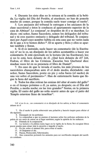 Yom 1, 4-8 Orden segundo: Fiestas - moed
4. Durante los siete días no le retraen ni la comida ni la bebi-
da. La vigilia del Día del Perdón, al atardecer, no han de ponerle
mucho de comer, porque la comida suele traer consigo el sueño7
.
5. Los ancianos del tribunal le entregan a los ancianos de la
clase sacerdotal y éstos le conducen al apartamento superior de la
casa de Abtinas8• Le conjuran9, se despiden de él y se marchan. Le
dicen: «mi señor, Sumo Sacerdote, somos los delegados del tribu-
nal y tú eres nuestro emisario y delegado del tribunal. Te conjura-
mos por Aquél cuyo nombre habita en esta casa que no varíes nada
de lo que a ti te hemos dicho»10• El se aparta y llora y ellos se apar-
tan también y lloran.
6. Si él es instruido, suele hacer un comentario (de la Escritu-
ra); si• no lo es, un discípulo de los sabios acostumbra a hacer ese
comentario. Si está ejercitado en la lectura (de las Escrituras), lee;
si no lo está, leen delante de él. ¿Qué leen delante de él? Job,
Esdras, el libro de las Crónicas. Zacarías ben Quebutal dice:
muchas veces leí en su presencia el libro de DanieP1
.
7. En caso de que le invada el sueño, los más jóvenes de los
sacerdotes chasqueaban ante él el dedo medio, diciéndole: «mi
señor, Sumo Sacerdote, ponte en pie y echa fuera (el sueño) de
una vez sobre el pavimento»12
• Han de entretenerle hasta que lle-
gue la hora del sacrificio.
8. Todos los días retiran las cenizas del altar al canto del gallo13
o en el tiempo próximo a él, ya antes, ya después; en el Día del
Perdón, a media noche; en las tres grandes14
fiestas, en la primera
vigilia. El canto del gallo no solía ocurrir antes de que el patio del
Templo estuviese lleno de israelitas15
•
1.6' si no lo es... ese comentario: si es discípulo de los sabios, se hace el comentario
delante de él
7. En el sueño le podía sobrevenir una polución y hacerlo inepto para oficiar al
día siguiente.
8. Encargado de los perfumes.
9. Le conjuraban a que no pusiese el incienso sobre los carbones ardientes de la
paleta de oro antes de entrar en el lugar santísimo, según la opinión de los saduceos.
1O. Fórmula de la conjuración.
11. La lectura o la plática tenía lugar en la vigilia de la fiesta. Se escogían libros
pocos usuales para atraer más la atención e impedir el sueño.
12. En pie, sobre el mármol frío, para evitar el sueño.
13. Al despuntar el día.
14. Pascua, Pentecostés, Tabernáculos.
15. Que concurrían portando los animales para ser sacrificados después del sacrifi-
cio cotidiano.
340
 