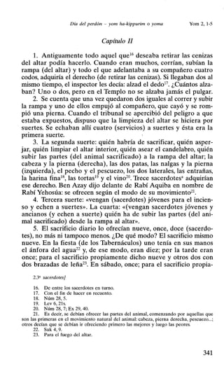 Día del perdón - yom ha-kippurim o yoma Yom 2,1-5
Capítulo JI
L Antiguamente todo aquel que16
deseaba retirar las cenizas
del altar podía hacerlo. Cuando eran muchos, corrían, subían la
rampa (del altar) y todo el que adelantaba a su compañero cuatro
codos, adquiría el derecho (de retirar las cenizas). Si llegaban dos al
mismo tiempo, el inspector les decía: alzad el dedo17
• ¿Cuántos alza-
ban? Uno o dos, pero en el Templo no se alzaba jamás el pulgar_
2. Se cuenta que una vez quedaron dos iguales al correr y subir
la rampa y uno de ellos empujó al compañero, que cayó y se rom-
pió una pierna. Cuando el tribunal se apercibió del peligro a que
estaba expuestos, dispuso que la limpieza del altar se hiciera por
suertes. Se echaban allí cuatro (servicios) a suertes y ésta era la
primera suerte.
3. La segunda suerte: quién habría de sacrificar, quién asper-
jar, quién limpiar el altar interior, quién asear el candelabro, quién
subir las partes (del animal sacrificado) a la rampa del altar; la
cabeza y la pierna (derecha), las dos patas, las nalgas y la pierna
(izquierda), el pecho y el pescuezo, los dos laterales, las entrañas,
la harina fina18
, las tortas19
y el vino20
• Trece sacerdotesa adquirían
ese derecho. Ben Azay dijo delante de Rabí Aquiba en nombre de
Rabí Yehosúa: se ofrecen según el modo de su movimiento21
•
4. Tercera suerte: «vengan (sacerdotes) jóvenes para el incien-
so y echen a suertes». La cuarta: «(vengan sacerdotes jóvenes y
ancianos (y echen a suerte) quién ha de subir las partes (del ani-
mal sacrificado) desde la rampa al altar».
5. El sacrificio diario lo ofrecían nueve, once, doce (sacerdo-
tes), no más ni tampoco menos. ¿De qué modo? El sacrificio mismo
nueve. En la fiesta (de los Tabernáculos) uno tenía en sus manos
el ánfora del agua22 y, de ese modo, eran diez; por la tarde eran
once; para el sacrificio propiamente dicho nueve y otros dos con
dos brazadas de leña23
. En sábado, once; para el sacrificio propia-
2.3' sacerdotes}
16. De entre los sacerdotes en turno.
17. Con el fin de hacer en recuento.
18. Núm 28, 5.
19. Lev6,21s.
20. Núm 28, 7; Ex 29, 40.
21. Es decir, se debían ofrecer las partes del animal, comenzando por aquellas que
son las primeras en el movimiento natural del animal: ·cabeza, pierna derecha, pescuezo...;
otros decían que se debían ir ofreciendo primero las mejores y luego las peores.
22. Suk 4, 9.
23. Para el fuego del altar.
341
 