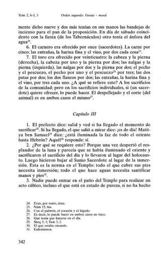 Yom 2, 6-3, 3 Orden segundo: Fiestas - moed
mente dicho nueve y dos más tenían en sus manos las bandejas de
incienso para el pan de la proposición. En día de sábado coinci-
dente con la fiesta (de los Tabernáculos) otro tenía el ánfora del
agua24
.
6. El carnero era ofrecido por once (sacerdotes). La carne por
cinco; las entrañas, la harina fina y el vino, por dos cada cosa25•
7. El toro era ofrecido por veinticuatro: la cabeza y la pierna
(derecha), la cabeza por uno y la pierna por dos; las nalgas y la
pierna (izquierda), las nalgas por dos y la pierna por dos; el pecho
y el pescuezo, el pecho por uno y el pescuezo26
por tres; las dos
patas por dos; los dos flancos por dos; las entrañas, la harina fina y
el vino, por tres cada uno. ¿A qué se refiere esto? A los sacrificios
de la comunidad; pero en los sacrificios individuales, si (un sacer-
dote) quiere ofrecer, lo puede hacer. El despellejado y el corte (del
animal) es en ambos casos el mismo27
•
Capítulo !JI
l. El prefecto dice: salid y ved si ha llegado el momento de
sacrificar28
• Si ha llegado, el que salió a mirar dice: ¡es de día! Matit-
ya ben SamueF9
dice: ¿está iluminada la faz de todo el oriente
hasta Hebrón? AquéP0
responde: sí.
2. ¿Por qué se requiere esto? Porque una ve:z: despertó el res-
plandor de la luna y parecía que se había iluminado el oriente y
sacrificaron el sacrificio del día y lo llevaron al lugar del holocaus-
to. Luego hicieron bajar al Sumo Sacerdote al lugar de la inmer-
sión. Esta es la norma en el Templo: todo el que cubre sus pies
necesita inmersión; todo el que hace aguas necesita santificar
manos y pies31
.
3. Nadie puede entrar en el patio del Templo para realizar un
acto cúltico, incluso el que está en estado de pureza, si no ha hecho
24. Eran, por tanto, doce.
25. Núm 15, 6ss.
26. Con el pulmón, el corazón y el hígado.
27. Es decir, lo puede hacer en ambos casos un laico.
28. Que tenía que hacerse en el día.
29. Sheq 5, 1; Tam 3, 2.
30. El que estaba oteando.
31. Eufemismos.
342
 