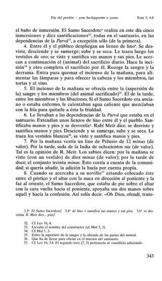 Día del perdón - yom ha-kippurim o yoma Yom 3, 4-8
el baño de inmersión. El Sumo Sacerdote• realiza en este día cinco
inmersiones y diez santificaciones32
, todas en el santuario, en las
dependencias de la Parvá33
, a excepción sólo (de la primera).
4. Entre él y el público despliegan un lienzo de lino•. Se des-
viste, desciende y se sumerge; sube y se seca. Le traen luego los
vestidos de oro; se viste y santifica sus manos y sus pies. Le acer-
can a continuación el (animal) del sacrificio diario. Hace la inci-
sión34 y otro completa el sacrificio por él. Recoge la sangre y la
derrama. Entra para quemar el incienso de la mañana, para ali-
mentar las lámparas y para ofrecer la cabeza y los miembros, las
tortas y el vino.
5. El incienso de la mañana se ofrecía entre la (aspersión de
la) sangre y los miembros (del animal sacrificado)35. El de la tarde,
entre los miembros y las libaciones. Si el Sumo Sacerdote era ancia-
no o estaba enfermo, le calentaban agua caliente que mezclaban
con la fría para quitarle a ésta la frialdad.
6. Le llevaban a las dependencias de la Parvá que estaba en el
santuario. Extendían unos lienzos de lino entre él y el pueblo. San-
tificaba manos y pies y se desvestía•. Rabí Meír dice: se desviste y
santifica manos y pies. Desciende y se sumerge, sube y se seca. Le
traen los vestidos blancos36
, se viste y santifica manos y pies.
7. Por la mañana vestía un lino de Pelusio de 12 minas (de
valor). Por la tarde, seda de la India de ochocientos sús (de valor).
Tal es la opinión de R. Meír. Los sabios dicen: por la mañana se
viste (con un vestido) de diez minas (de valor); por la tarde de
doce; el conjunto treinta minas. Esto corría a cuenta de la comuni-
dad; si quería añadir, la adición la hacía por cuenta propia.
8. Cuando se acercaba a su novillo37
estando colocado éste
entre el pórtico y el altar con la nuca en dirección al poniente y la
faz al oriente, el Sumo Sacerdote, que estaba de pie sobre el altar
con la cara vuelta hacia el poniente, apoyaba sus dos manos sobre
aquél y hacía la confesión. Así solía decir. «Üh Dios, ofendí, trans-
3.3' El Sumo Sacerdote] 3.4" de lino +santifica sus manos y sus pies. 3.6' se des-
vestía. R. Meír dice... pies]
32. Cf. Lev 16, 4.
33. Llevaba el nombre del constructor (cf. Mid 5, 3).
34. Cf. Hull , 3.
35. Entre la aspersión de la sangre y la ofrenda de las partes del animal.
36. Que ha de llevar para oficiar en el interior del santuario.
37. Cf. Lev 16, 3.8. El segundo toro (7, 3) pertenecía al «sacrificio adicional>>.
343
 