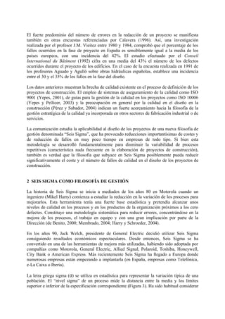 El fuerte predominio del número de errores en la redacción de un proyecto se manifiesta
también en otras encuestas referenciadas por Calavera (1996). Así, una investigación
realizada por el profesor J.M. Vieitez entre 1980 y 1984, comprobó que el porcentaje de los
fallos ocurridos en la fase de proyecto en España es sensiblemente igual a la media de los
países europeos, con una incidencia del 42%. El estudio efectuado por el Conseil
International du Bâtiment (1992) cifra en una media del 43% el número de los defectos
ocurridos durante el proyecto de los edificios. En el caso de la encuesta realizada en 1991 de
los profesores Aguado y Agulló sobre obras hidráulicas españolas, establece una incidencia
entre el 30 y el 35% de los fallos en la fase del diseño.

Los datos anteriores muestran la brecha de calidad existente en el proceso de definición de los
proyectos de construcción. El empleo de sistemas de aseguramiento de la calidad como ISO
9001 (Yepes, 2001), de guías para la gestión de la calidad en los proyectos como ISO 10006
(Yepes y Pellicer, 2003) y la preocupación en general por la calidad en el diseño en la
construcción (Pérez y Sabador, 2004) indican un fuerte acercamiento hacia la filosofía de la
gestión estratégica de la calidad ya incorporada en otros sectores de fabricación industrial o de
servicios.

La comunicación estudia la aplicabilidad al diseño de los proyectos de una nueva filosofía de
gestión denominada “Seis Sigma”, que ha provocado reducciones importantísimas de costes y
de reducción de fallos en muy poco tiempo en empresas de todo tipo. Si bien esta
metodología se desarrolló fundamentalmente para disminuir la variabilidad de procesos
repetitivos (característica nada frecuente en la elaboración de proyectos de construcción),
también es verdad que la filosofía que subyace en Seis Sigma posiblemente pueda reducir
significativamente el coste y el número de fallos de calidad en el diseño de los proyectos de
construcción.


2 SEIS SIGMA COMO FILOSOFÍA DE GESTIÓN

La historia de Seis Sigma se inicia a mediados de los años 80 en Motorola cuando un
ingeniero (Mikel Harry) comienza a estudiar la reducción en la variación de los procesos para
mejorarlos. Esta herramienta tenía una fuerte base estadística y pretendía alcanzar unos
niveles de calidad en los procesos y en los productos de la organización próximos a los cero
defectos. Constituye una metodología sistemática para reducir errores, concentrándose en la
mejora de los procesos, el trabajo en equipo y con una gran implicación por parte de la
Dirección (de Benito, 2000; Membrado, 2004; Harry y Schroeder, 2004).

En los años 90, Jack Welch, presidente de General Electric decidió utilizar Seis Sigma
consiguiendo resultados económicos espectaculares. Desde entonces, Seis Sigma se ha
convertido en una de las herramientas de mejora más utilizadas, habiendo sido adoptada por
compañías como Motorola, General Electric, Allied Signal, Polaroid, Toshiba, Honeywell,
City Bank o American Express. Más recientemente Seis Sigma ha llegado a Europa donde
numerosas empresas están empezando a implantarla (en España, empresas como Telefónica,
e-La Caixa o Iberia).

La letra griega sigma (σ) se utiliza en estadística para representar la variación típica de una
población. El “nivel sigma” de un proceso mide la distancia entre la media y los límites
superior e inferior de la especificación correspondiente (Figura 3). Ha sido habitual considerar
 