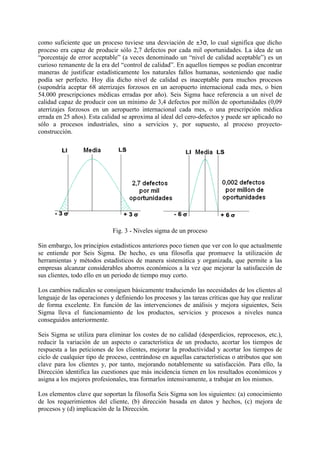 como suficiente que un proceso tuviese una desviación de ±3σ, lo cual significa que dicho
proceso era capaz de producir sólo 2,7 defectos por cada mil oportunidades. La idea de un
“porcentaje de error aceptable” (a veces denominado un “nivel de calidad aceptable”) es un
curioso remanente de la era del “control de calidad”. En aquellos tiempos se podían encontrar
maneras de justificar estadísticamente los naturales fallos humanas, sosteniendo que nadie
podía ser perfecto. Hoy día dicho nivel de calidad es inaceptable para muchos procesos
(supondría aceptar 68 aterrizajes forzosos en un aeropuerto internacional cada mes, o bien
54.000 prescripciones médicas erradas por año). Seis Sigma hace referencia a un nivel de
calidad capaz de producir con un mínimo de 3,4 defectos por millón de oportunidades (0,09
aterrizajes forzosos en un aeropuerto internacional cada mes, o una prescripción médica
errada en 25 años). Esta calidad se aproxima al ideal del cero-defectos y puede ser aplicado no
sólo a procesos industriales, sino a servicios y, por supuesto, al proceso proyecto-
construcción.




                             Fig. 3 - Niveles sigma de un proceso

Sin embargo, los principios estadísticos anteriores poco tienen que ver con lo que actualmente
se entiende por Seis Sigma. De hecho, es una filosofía que promueve la utilización de
herramientas y métodos estadísticos de manera sistemática y organizada, que permite a las
empresas alcanzar considerables ahorros económicos a la vez que mejorar la satisfacción de
sus clientes, todo ello en un periodo de tiempo muy corto.

Los cambios radicales se consiguen básicamente traduciendo las necesidades de los clientes al
lenguaje de las operaciones y definiendo los procesos y las tareas críticas que hay que realizar
de forma excelente. En función de las intervenciones de análisis y mejora siguientes, Seis
Sigma lleva el funcionamiento de los productos, servicios y procesos a niveles nunca
conseguidos anteriormente.

Seis Sigma se utiliza para eliminar los costes de no calidad (desperdicios, reprocesos, etc.),
reducir la variación de un aspecto o característica de un producto, acortar los tiempos de
respuesta a las peticiones de los clientes, mejorar la productividad y acortar los tiempos de
ciclo de cualquier tipo de proceso, centrándose en aquellas características o atributos que son
clave para los clientes y, por tanto, mejorando notablemente su satisfacción. Para ello, la
Dirección identifica las cuestiones que más incidencia tienen en los resultados económicos y
asigna a los mejores profesionales, tras formarlos intensivamente, a trabajar en los mismos.

Los elementos clave que soportan la filosofía Seis Sigma son los siguientes: (a) conocimiento
de los requerimientos del cliente, (b) dirección basada en datos y hechos, (c) mejora de
procesos y (d) implicación de la Dirección.
 