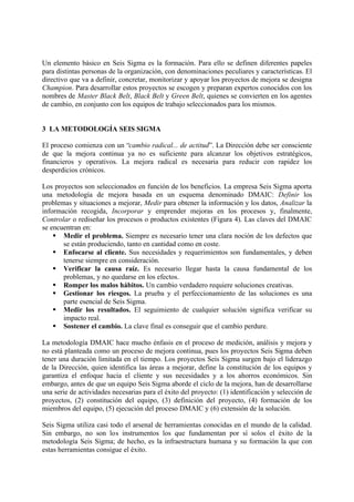Un elemento básico en Seis Sigma es la formación. Para ello se definen diferentes papeles
para distintas personas de la organización, con denominaciones peculiares y características. El
directivo que va a definir, concretar, monitorizar y apoyar los proyectos de mejora se designa
Champion. Para desarrollar estos proyectos se escogen y preparan expertos conocidos con los
nombres de Master Black Belt, Black Belt y Green Belt, quienes se convierten en los agentes
de cambio, en conjunto con los equipos de trabajo seleccionados para los mismos.


3 LA METODOLOGÍA SEIS SIGMA

El proceso comienza con un “cambio radical... de actitud”. La Dirección debe ser consciente
de que la mejora continua ya no es suficiente para alcanzar los objetivos estratégicos,
financieros y operativos. La mejora radical es necesaria para reducir con rapidez los
desperdicios crónicos.

Los proyectos son seleccionados en función de los beneficios. La empresa Seis Sigma aporta
una metodología de mejora basada en un esquema denominado DMAIC: Definir los
problemas y situaciones a mejorar, Medir para obtener la información y los datos, Analizar la
información recogida, Incorporar y emprender mejoras en los procesos y, finalmente,
Controlar o rediseñar los procesos o productos existentes (Figura 4). Las claves del DMAIC
se encuentran en:
    § Medir el problema. Siempre es necesario tener una clara noción de los defectos que
       se están produciendo, tanto en cantidad como en coste.
    § Enfocarse al cliente. Sus necesidades y requerimientos son fundamentales, y deben
       tenerse siempre en consideración.
    § Verificar la causa raíz. Es necesario llegar hasta la causa fundamental de los
       problemas, y no quedarse en los efectos.
    § Romper los malos hábitos. Un cambio verdadero requiere soluciones creativas.
    § Gestionar los riesgos. La prueba y el perfeccionamiento de las soluciones es una
       parte esencial de Seis Sigma.
    § Medir los resultados. El seguimiento de cualquier solución significa verificar su
       impacto real.
    § Sostener el cambio. La clave final es conseguir que el cambio perdure.

La metodología DMAIC hace mucho énfasis en el proceso de medición, análisis y mejora y
no está planteada como un proceso de mejora continua, pues los proyectos Seis Sigma deben
tener una duración limitada en el tiempo. Los proyectos Seis Sigma surgen bajo el liderazgo
de la Dirección, quien identifica las áreas a mejorar, define la constitución de los equipos y
garantiza el enfoque hacia el cliente y sus necesidades y a los ahorros económicos. Sin
embargo, antes de que un equipo Seis Sigma aborde el ciclo de la mejora, han de desarrollarse
una serie de actividades necesarias para el éxito del proyecto: (1) identificación y selección de
proyectos, (2) constitución del equipo, (3) definición del proyecto, (4) formación de los
miembros del equipo, (5) ejecución del proceso DMAIC y (6) extensión de la solución.

Seis Sigma utiliza casi todo el arsenal de herramientas conocidas en el mundo de la calidad.
Sin embargo, no son los instrumentos los que fundamentan por sí solos el éxito de la
metodología Seis Sigma; de hecho, es la infraestructura humana y su formación la que con
estas herramientas consigue el éxito.
 