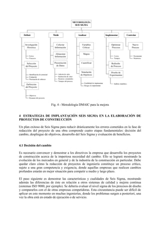 Fig. 4 - Metodología DMAIC para la mejora


4 ESTRATEGIA DE IMPLANTACIÓN SEIS SIGMA EN LA ELABORACIÓN DE
PROYECTOS DE CONSTRUCCIÓN

Un plan exitoso de Seis Sigma para reducir drásticamente los errores cometidos en la fase de
redacción del proyecto de una obra comprende cuatro etapas fundamentales: decisión del
cambio, despliegue de objetivos, desarrollo del Seis Sigma y evaluación de beneficios.


4.1 Decisión del cambio

Es necesario convencer y demostrar a los directivos la empresa que desarrolla los proyectos
de construcción acerca de la imperiosa necesidad del cambio. Ello se logrará mostrando la
evolución de los mercados en general y de la industria de la construcción en particular. Debe
quedar claro cómo la redacción de proyectos de ingeniería constituye un proceso crítico,
sujeto a una gran competencia y exigencia, donde aquellas empresas que realicen cambios
profundos estarán en mejor situación para competir a medio y largo plazo.

El paso siguiente es demostrar las características y cualidades de Seis Sigma, mostrando
además las diferencias de éste en relación a otros sistemas de calidad y mejora continua
(sistemas ISO 9000, por ejemplo). Se debería evaluar el nivel sigma de los procesos de diseño
y compararlos con el de otras empresas competidoras. Esta circunstancia puede ser difícil de
aplicar en este momento en muchas ingenierías, donde los problemas surgen a posteriori, una
vez la obra está en estado de ejecución o de servicio.
 