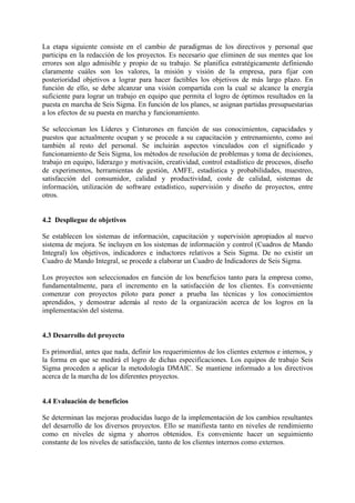 La etapa siguiente consiste en el cambio de paradigmas de los directivos y personal que
participa en la redacción de los proyectos. Es necesario que eliminen de sus mentes que los
errores son algo admisible y propio de su trabajo. Se planifica estratégicamente definiendo
claramente cuáles son los valores, la misión y visión de la empresa, para fijar con
posterioridad objetivos a lograr para hacer factibles los objetivos de más largo plazo. En
función de ello, se debe alcanzar una visión compartida con la cual se alcance la energía
suficiente para lograr un trabajo en equipo que permita el logro de óptimos resultados en la
puesta en marcha de Seis Sigma. En función de los planes, se asignan partidas presupuestarias
a los efectos de su puesta en marcha y funcionamiento.

Se seleccionan los Líderes y Cinturones en función de sus conocimientos, capacidades y
puestos que actualmente ocupan y se procede a su capacitación y entrenamiento, como así
también al resto del personal. Se incluirán aspectos vinculados con el significado y
funcionamiento de Seis Sigma, los métodos de resolución de problemas y toma de decisiones,
trabajo en equipo, liderazgo y motivación, creatividad, control estadístico de procesos, diseño
de experimentos, herramientas de gestión, AMFE, estadística y probabilidades, muestreo,
satisfacción del consumidor, calidad y productividad, coste de calidad, sistemas de
información, utilización de software estadístico, supervisión y diseño de proyectos, entre
otros.


4.2 Despliegue de objetivos

Se establecen los sistemas de información, capacitación y supervisión apropiados al nuevo
sistema de mejora. Se incluyen en los sistemas de información y control (Cuadros de Mando
Integral) los objetivos, indicadores e inductores relativos a Seis Sigma. De no existir un
Cuadro de Mando Integral, se procede a elaborar un Cuadro de Indicadores de Seis Sigma.

Los proyectos son seleccionados en función de los beneficios tanto para la empresa como,
fundamentalmente, para el incremento en la satisfacción de los clientes. Es conveniente
comenzar con proyectos piloto para poner a prueba las técnicas y los conocimientos
aprendidos, y demostrar además al resto de la organización acerca de los logros en la
implementación del sistema.


4.3 Desarrollo del proyecto

Es primordial, antes que nada, definir los requerimientos de los clientes externos e internos, y
la forma en que se medirá el logro de dichas especificaciones. Los equipos de trabajo Seis
Sigma proceden a aplicar la metodología DMAIC. Se mantiene informado a los directivos
acerca de la marcha de los diferentes proyectos.


4.4 Evaluación de beneficios

Se determinan las mejoras producidas luego de la implementación de los cambios resultantes
del desarrollo de los diversos proyectos. Ello se manifiesta tanto en niveles de rendimiento
como en niveles de sigma y ahorros obtenidos. Es conveniente hacer un seguimiento
constante de los niveles de satisfacción, tanto de los clientes internos como externos.
 